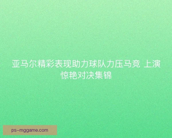 亚马尔精彩表现助力球队力压马竞 上演惊艳对决集锦