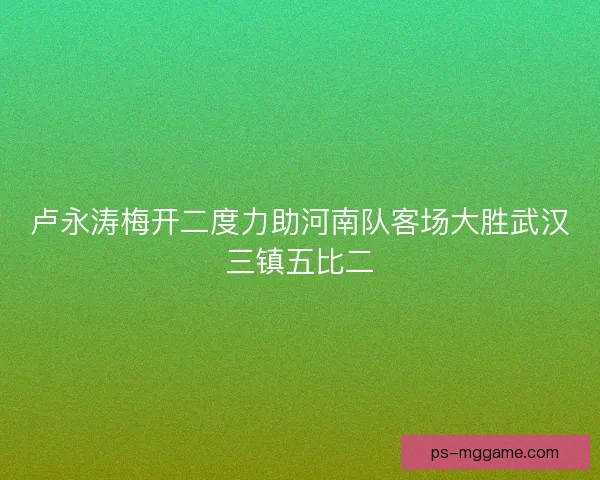 卢永涛梅开二度力助河南队客场大胜武汉三镇五比二